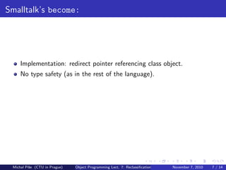 Smalltalk’s become:
Implementation: redirect pointer referencing class object.
No type safety (as in the rest of the language).
Michal P´ıˇse (CTU in Prague) Object Programming Lect. 7: Reclassiﬁcation November 7, 2010 7 / 14
 
