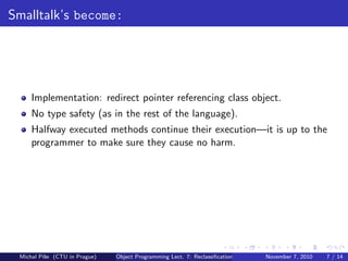 Smalltalk’s become:
Implementation: redirect pointer referencing class object.
No type safety (as in the rest of the language).
Halfway executed methods continue their execution—it is up to the
programmer to make sure they cause no harm.
Michal P´ıˇse (CTU in Prague) Object Programming Lect. 7: Reclassiﬁcation November 7, 2010 7 / 14
 