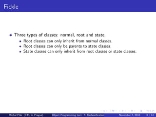 Fickle
Three types of classes: normal, root and state.
Root classes can only inherit from normal classes.
Root classes can only be parents to state classes.
State classes can only inherit from root classes or state classes.
Michal P´ıˇse (CTU in Prague) Object Programming Lect. 7: Reclassiﬁcation November 7, 2010 9 / 14
 