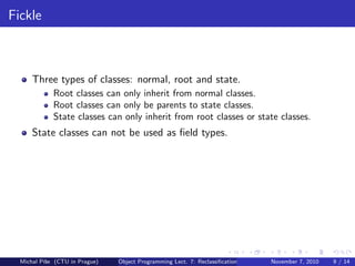 Fickle
Three types of classes: normal, root and state.
Root classes can only inherit from normal classes.
Root classes can only be parents to state classes.
State classes can only inherit from root classes or state classes.
State classes can not be used as ﬁeld types.
Michal P´ıˇse (CTU in Prague) Object Programming Lect. 7: Reclassiﬁcation November 7, 2010 9 / 14
 