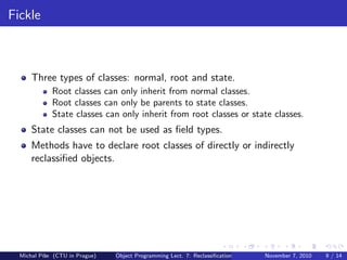 Fickle
Three types of classes: normal, root and state.
Root classes can only inherit from normal classes.
Root classes can only be parents to state classes.
State classes can only inherit from root classes or state classes.
State classes can not be used as ﬁeld types.
Methods have to declare root classes of directly or indirectly
reclassiﬁed objects.
Michal P´ıˇse (CTU in Prague) Object Programming Lect. 7: Reclassiﬁcation November 7, 2010 9 / 14
 