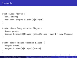 Example
root class Player {
bool brave;
abstract Weapon kissed(){Player}
}
state class Frog extends Player {
Vocal pouch;
Weapon kissed(){Player}{this⇓Prince; sword = new Weapon}
}
state class Prince extends Player {
Weapon sword;
Weapon kissed(){Player}{sword}
}
Michal P´ıˇse (CTU in Prague) Object Programming Lect. 7: Reclassiﬁcation November 7, 2010 10 / 14
 
