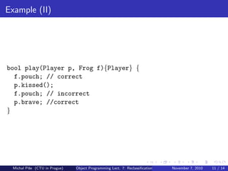Example (II)
bool play(Player p, Frog f){Player} {
f.pouch; // correct
p.kissed();
f.pouch; // incorrect
p.brave; //correct
}
Michal P´ıˇse (CTU in Prague) Object Programming Lect. 7: Reclassiﬁcation November 7, 2010 11 / 14
 