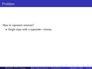 Problem
How to represent enemies?
Single class with a typecode—clumsy.
Michal P´ıˇse (CTU in Prague) Object Programming Lect. 7: Reclassiﬁcation November 7, 2010 3 / 14
 