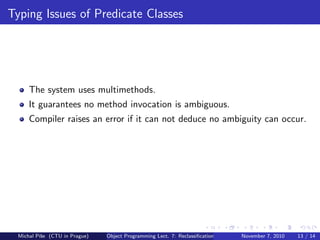 Typing Issues of Predicate Classes
The system uses multimethods.
It guarantees no method invocation is ambiguous.
Compiler raises an error if it can not deduce no ambiguity can occur.
Michal P´ıˇse (CTU in Prague) Object Programming Lect. 7: Reclassiﬁcation November 7, 2010 13 / 14
 
