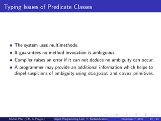 Typing Issues of Predicate Classes
The system uses multimethods.
It guarantees no method invocation is ambiguous.
Compiler raises an error if it can not deduce no ambiguity can occur.
A programmer may provide an additional information which helps to
dispel suspicions of ambiguity using disjoint and cover primitives.
Michal P´ıˇse (CTU in Prague) Object Programming Lect. 7: Reclassiﬁcation November 7, 2010 13 / 14
 