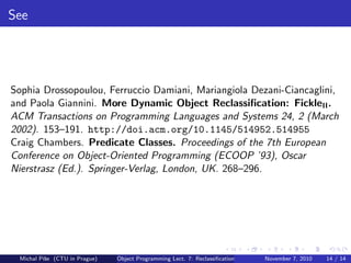 See
Sophia Drossopoulou, Ferruccio Damiani, Mariangiola Dezani-Ciancaglini,
and Paola Giannini. More Dynamic Object Reclassiﬁcation: FickleII.
ACM Transactions on Programming Languages and Systems 24, 2 (March
2002). 153–191. http://doi.acm.org/10.1145/514952.514955
Craig Chambers. Predicate Classes. Proceedings of the 7th European
Conference on Object-Oriented Programming (ECOOP ’93), Oscar
Nierstrasz (Ed.). Springer-Verlag, London, UK. 268–296.
Michal P´ıˇse (CTU in Prague) Object Programming Lect. 7: Reclassiﬁcation November 7, 2010 14 / 14
 