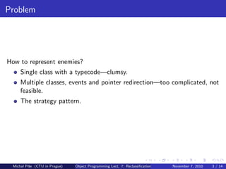 Problem
How to represent enemies?
Single class with a typecode—clumsy.
Multiple classes, events and pointer redirection—too complicated, not
feasible.
The strategy pattern.
Michal P´ıˇse (CTU in Prague) Object Programming Lect. 7: Reclassiﬁcation November 7, 2010 3 / 14
 