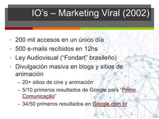 IO’s – Marketing Viral (2002)
• 200 mil accesos en un único día
• 500 e-mails recibidos en 12hs
• Ley Audiovisual (“Fondart” brasileño)
• Divulgación masiva en blogs y sitios de
animación
– 20+ sitios de cine y animación
– 5/10 primeros resultados de Google para “Primo
Comunicação”
– 34/50 primeros resultados en Google.com.br
 