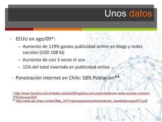 Unos datos
• EEUU en ago/09*:
– Aumento de 119% gastos publicidad online en blogs y redes
sociales (USD 108 bi)
– Aumento de casi 3 veces el uso
– 15% del total invertido en publicidad online
– Penetración Internet en Chile: 58% Población**
* http://www.7pontos.com.br/redes-sociais/363-gastos-com-publicidade-em-redes-sociais-crescem-
119-nos-eua.html
** http://www.iab.cl/wp-content/files_mf/11razonesparainvertireninternet_newslettermayo2012.pdf
 