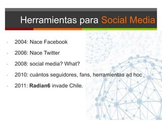 Herramientas para Social Media
- 2004: Nace Facebook
- 2006: Nace Twitter
- 2008: social media? What?
- 2010: cuántos seguidores, fans, herramientas ad hoc
- 2011: Radian6 invade Chile.
 