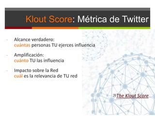 Klout Score: Métrica de Twitter
- Alcance verdadero:
cuántas personas TU ejerces influencia
- Amplificación:
cuánto TU las influencia
- Impacto sobre la Red
cuál es la relevancia de TU red
The Klout Score
 