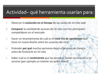 Actividad– qué herramienta usarían para:
1. Observar la evolución en el tiempo de las visitas de mi sitio web
2. Comparar la cantidad de accesos de mi sitio con mis principales
competidores en el mercado
3. Hacer un levantamiento de cuál es el nivel (%) de aprobación que
tiene mi nuevo diseño entre los usuarios del sitio
4. Entender por qué muchas personas dejan el proceso de compra
antes de finalizarlo en mi sitio
5. Saber cuál es el sentimiento que las personas tienen en relación a mi
servicio (por ejemplo un trámite vía web o móvil)
 