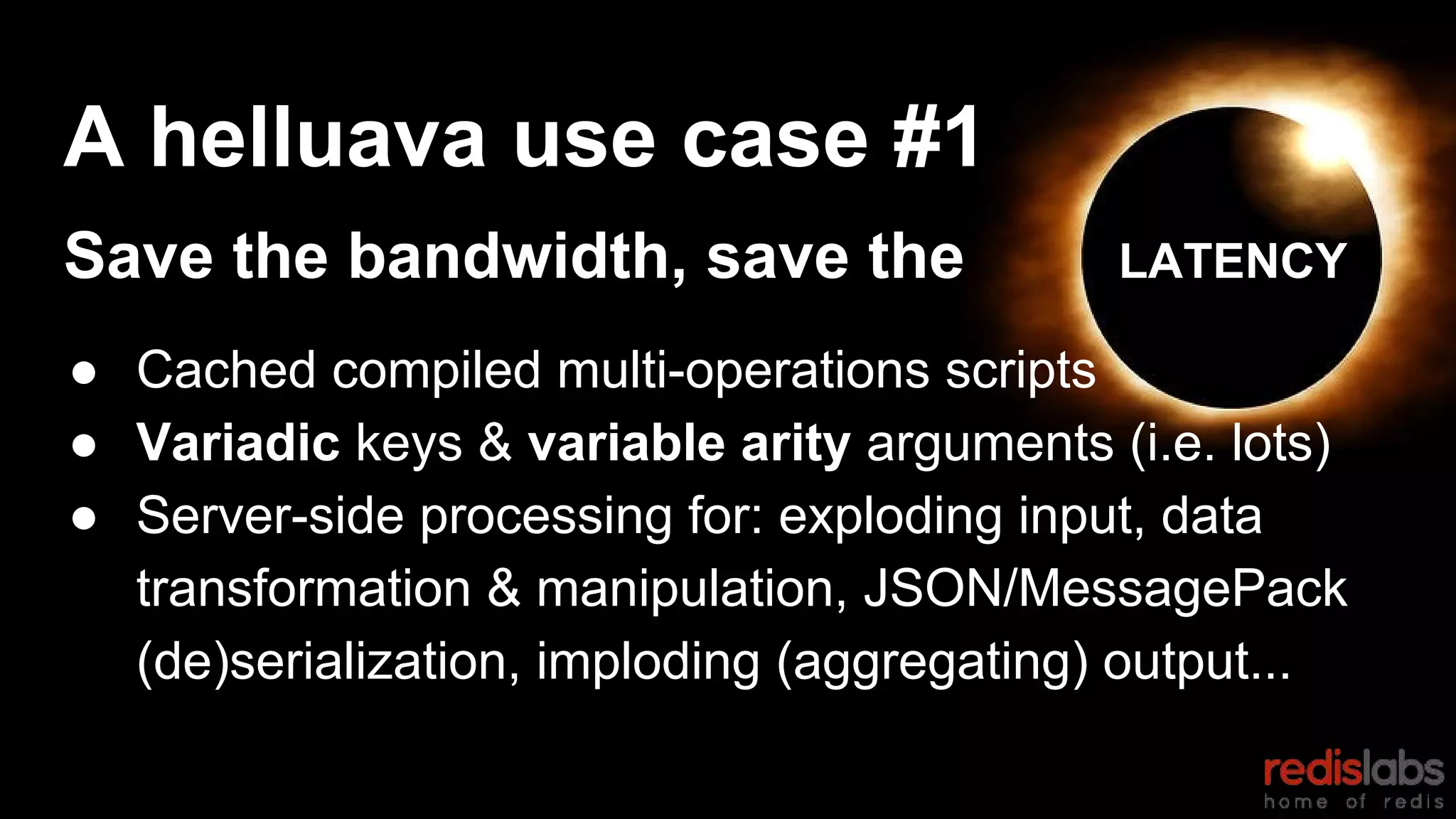 A helluava use case #1
Save the bandwidth, save the LATENCY
● Cached compiled multi-operations scripts
● Variadic keys & variable arity arguments (i.e. lots)
● Server-side processing for: exploding input, data
transformation & manipulation, JSON/MessagePack
(de)serialization, imploding (aggregating) output...
 