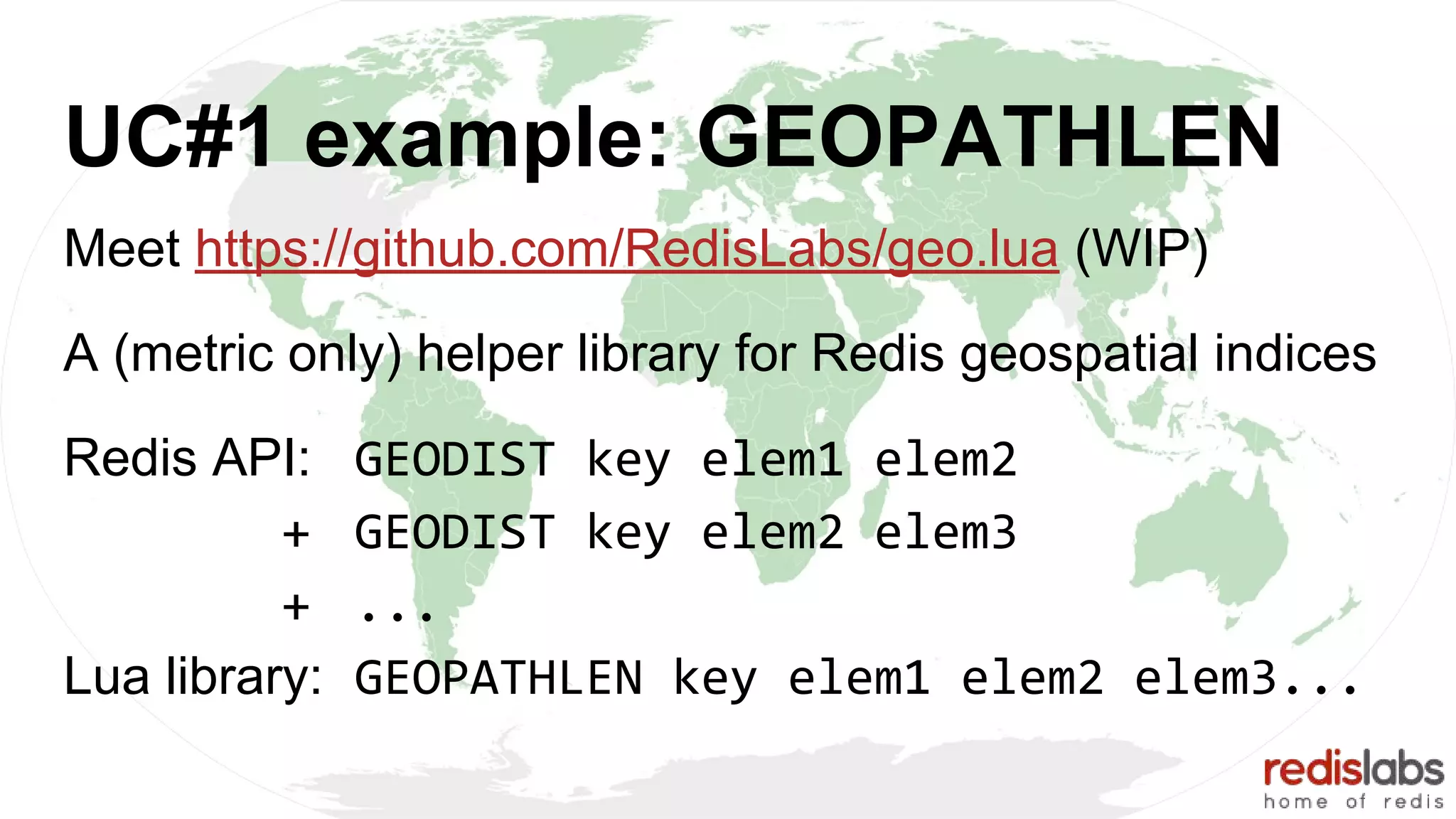 UC#1 example: GEOPATHLEN
Meet https://github.com/RedisLabs/geo.lua (WIP)
A (metric only) helper library for Redis geospatial indices
Redis API: GEODIST key elem1 elem2
+ GEODIST key elem2 elem3
+ ...
Lua library: GEOPATHLEN key elem1 elem2 elem3...
 