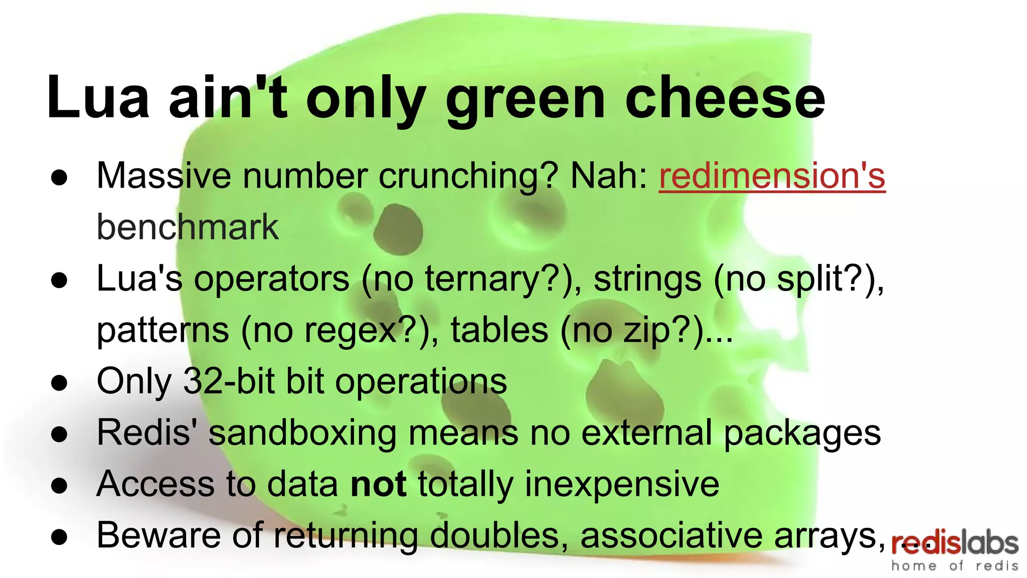 Lua ain't only green cheese
● Massive number crunching? Nah: redimension's
benchmark
● Lua's operators (no ternary?), strings (no split?),
patterns (no regex?), tables (no zip?)...
● Only 32-bit bit operations
● Redis' sandboxing means no external packages
● Access to data not totally inexpensive
● Beware of returning doubles, associative arrays, …
 