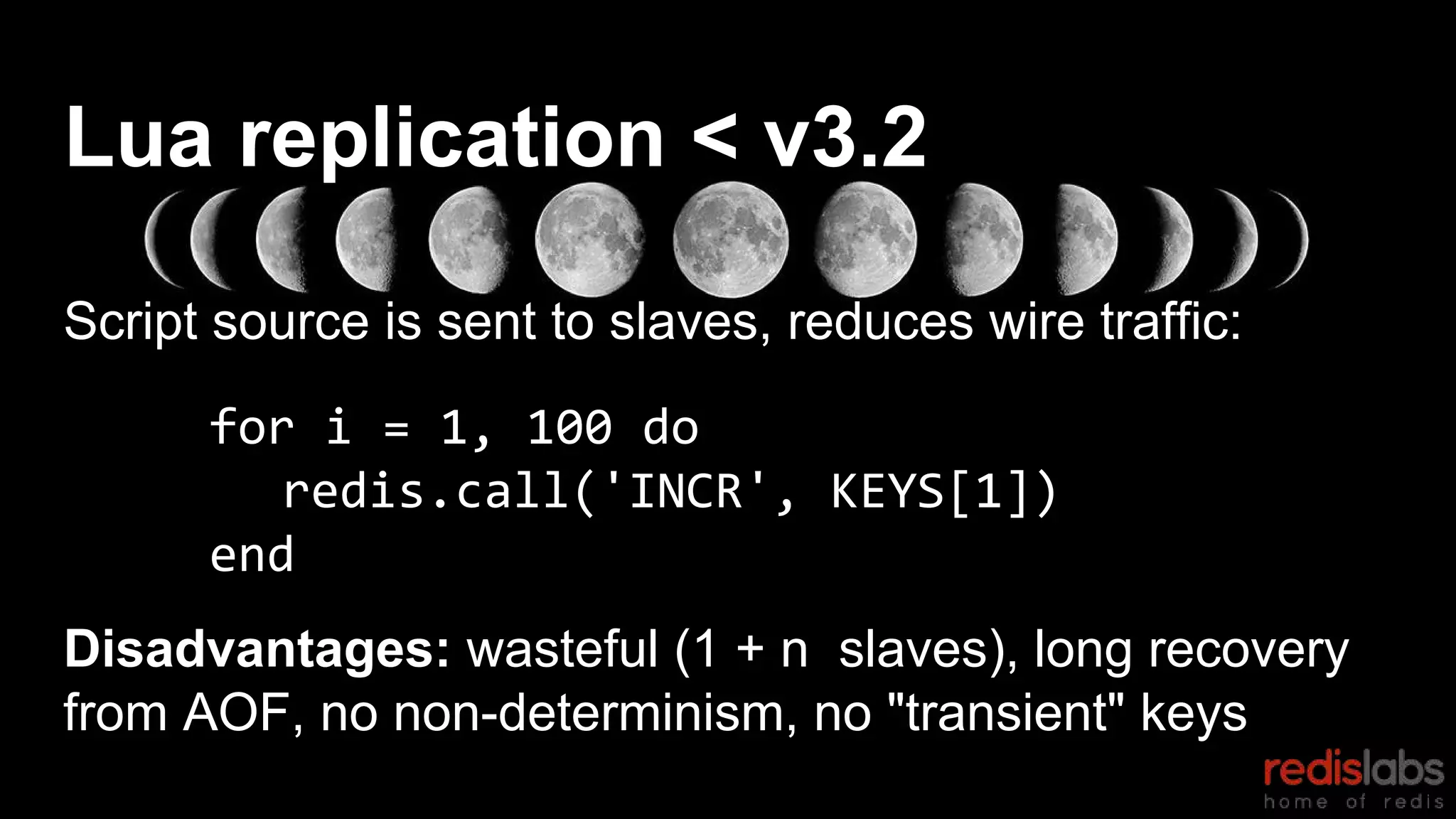Script source is sent to slaves, reduces wire traffic:
for i = 1, 100 do
redis.call('INCR', KEYS[1])
end
Disadvantages: wasteful (1 + n slaves), long recovery
from AOF, no non-determinism, no "transient" keys
Lua replication < v3.2
 