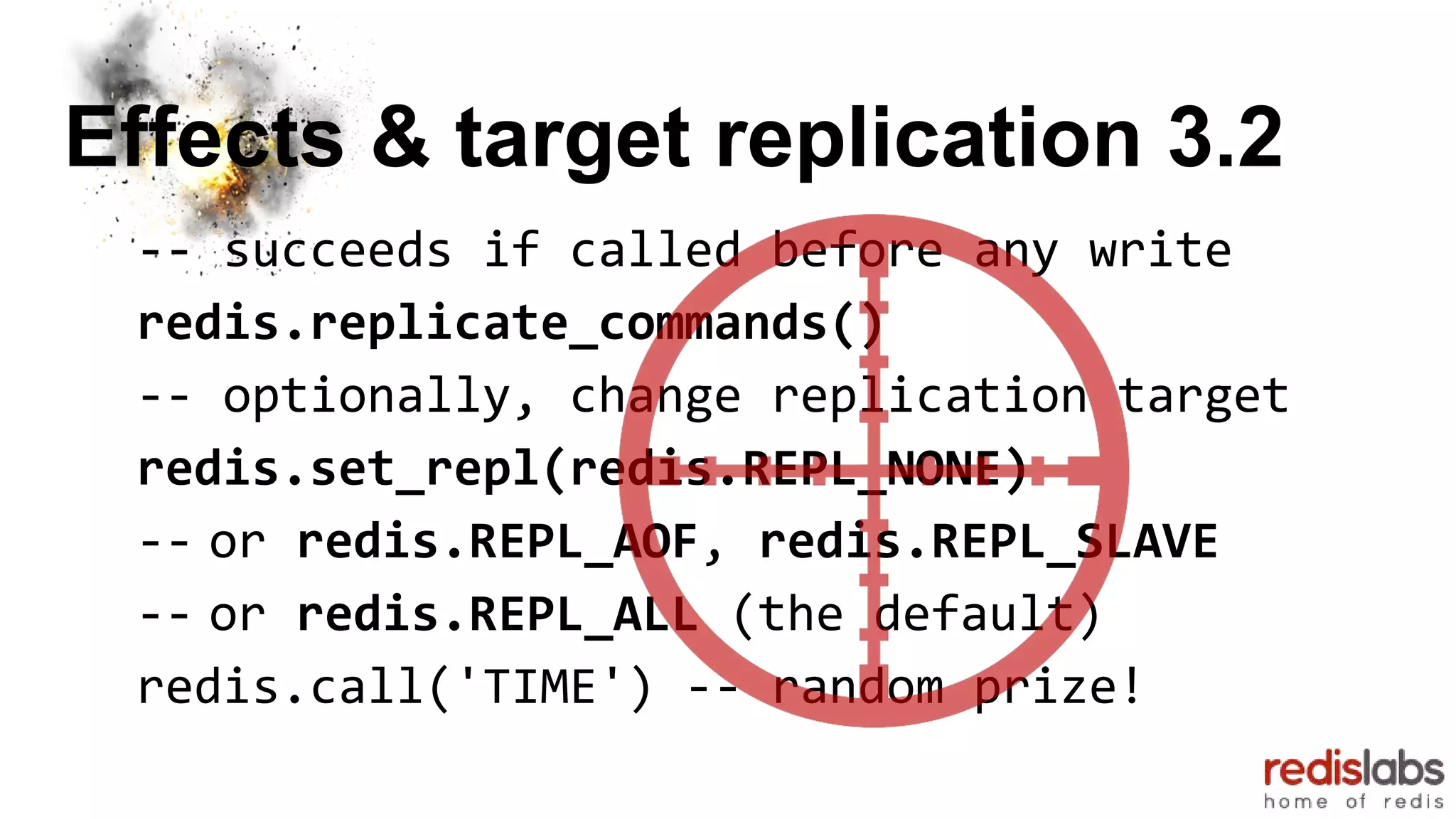 Effects & target replication 3.2
-- succeeds if called before any write
redis.replicate_commands()
-- optionally, change replication target
redis.set_repl(redis.REPL_NONE)
-- or redis.REPL_AOF, redis.REPL_SLAVE
-- or redis.REPL_ALL (the default)
redis.call('TIME') -- random prize!
 