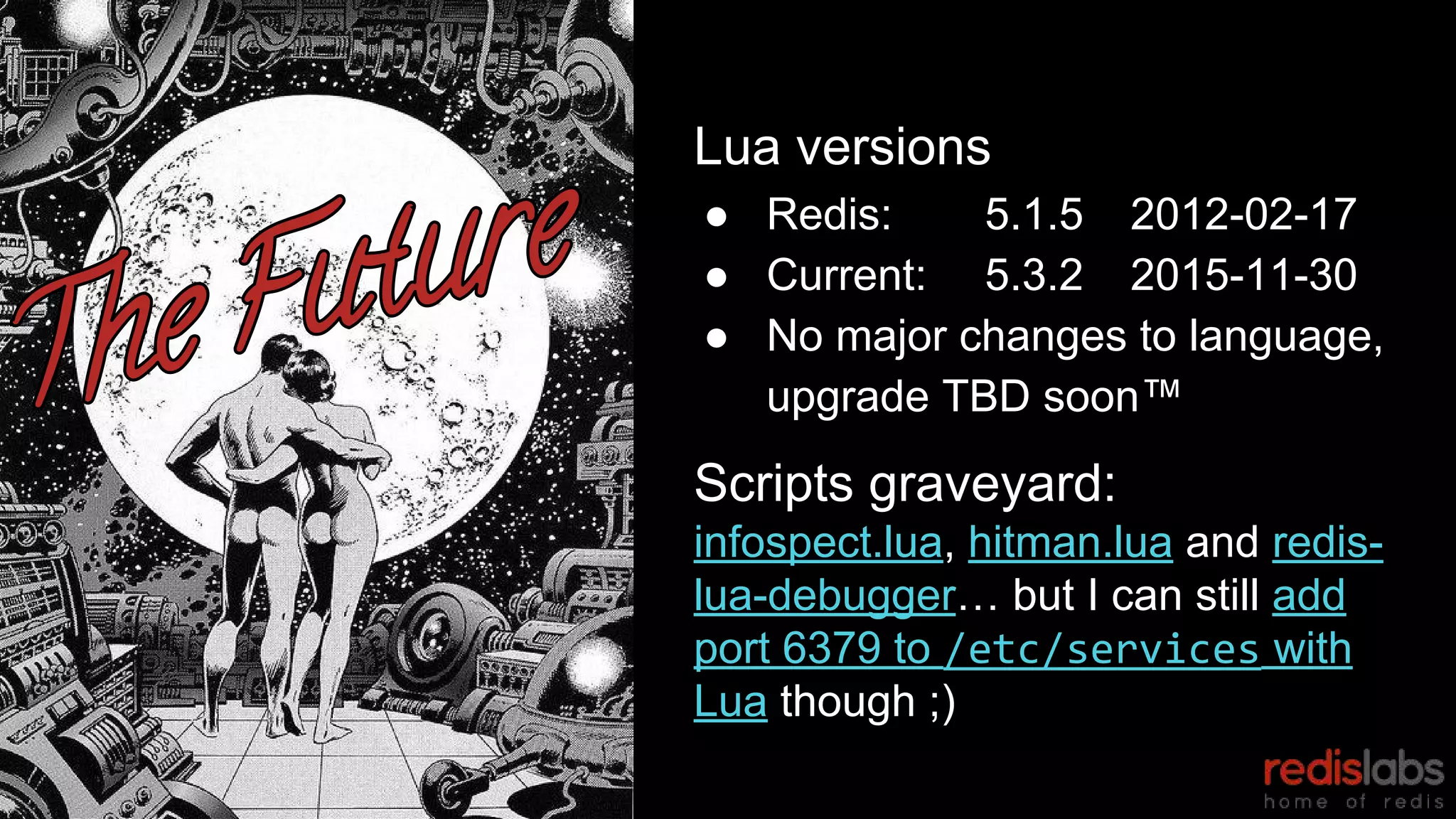 Lua versions
● Redis: 5.1.5 2012-02-17
● Current: 5.3.2 2015-11-30
● No major changes to language,
upgrade TBD soon™
Scripts graveyard:
infospect.lua, hitman.lua and redis-
lua-debugger… but I can still add
port 6379 to /etc/services with
Lua though ;)
 