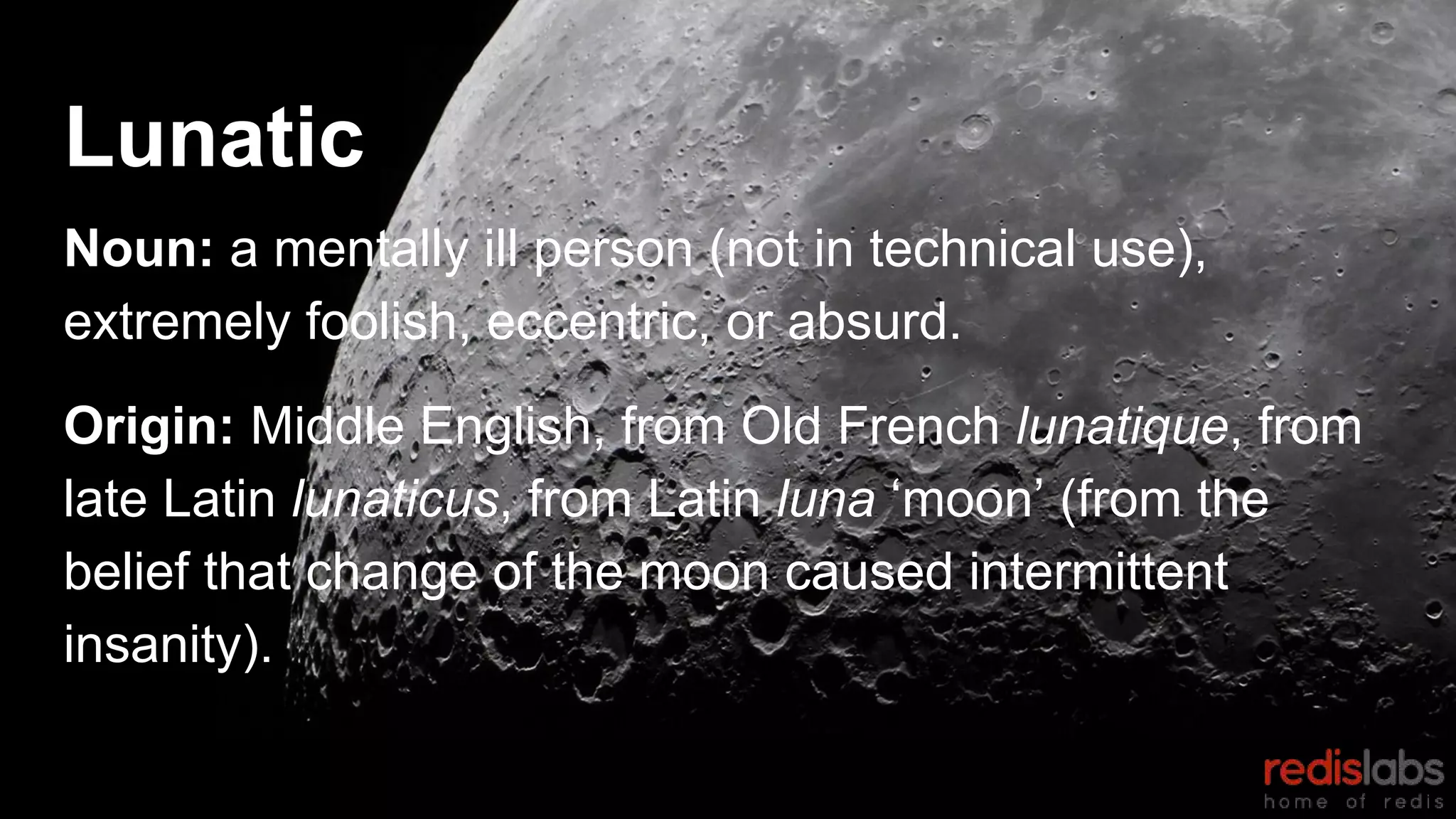 Lunatic
Noun: a mentally ill person (not in technical use),
extremely foolish, eccentric, or absurd.
Origin: Middle English, from Old French lunatique, from
late Latin lunaticus, from Latin luna ‘moon’ (from the
belief that change of the moon caused intermittent
insanity).
 