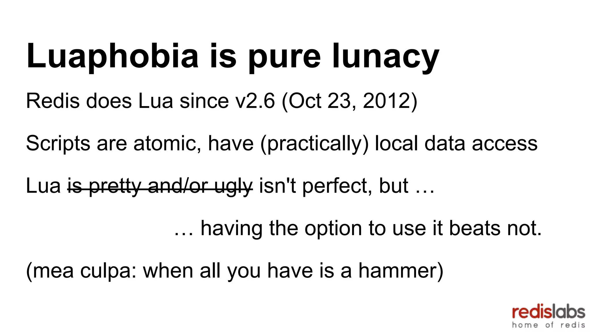 Luaphobia is pure lunacy
Redis does Lua since v2.6 (Oct 23, 2012)
Scripts are atomic, have (practically) local data access
Lua is pretty and/or ugly isn't perfect, but …
… having the option to use it beats not.
(mea culpa: when all you have is a hammer)
 