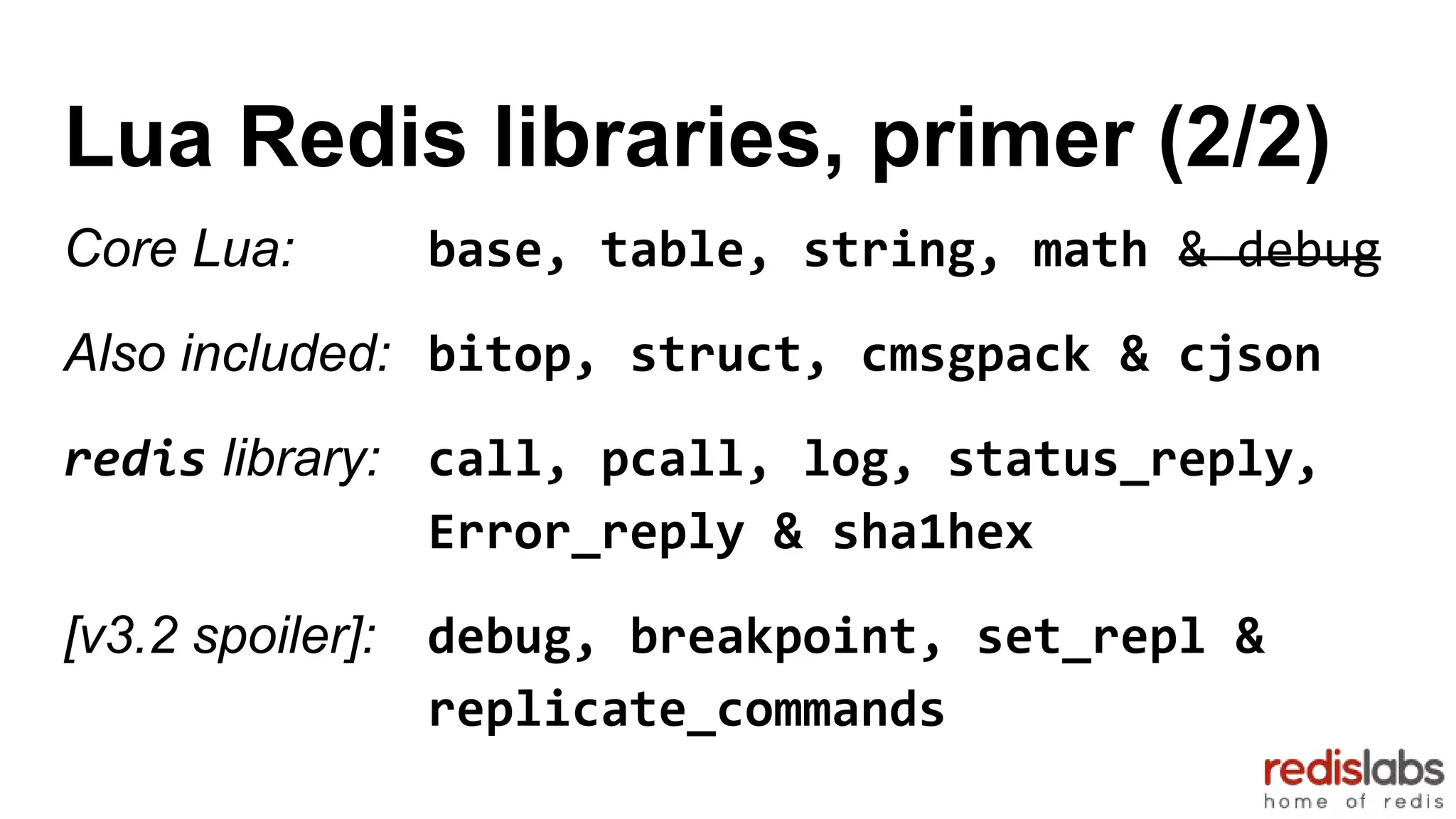Lua Redis libraries, primer (2/2)
Core Lua: base, table, string, math & debug
Also included: bitop, struct, cmsgpack & cjson
redis library: call, pcall, log, status_reply,
Error_reply & sha1hex
[v3.2 spoiler]: debug, breakpoint, set_repl &
replicate_commands
 