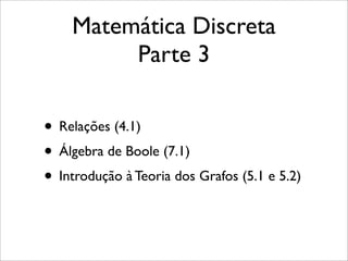 Matemática Discreta
Parte 3
• Relações (4.1)
• Álgebra de Boole (7.1)
• Introdução à Teoria dos Grafos (5.1 e 5.2)
 