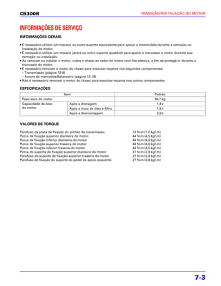 CB300R                                                                        REMOÇÃO/INSTALAÇÃO DO MOTOR



INFORMAÇÕES DE SERVIÇO
INFORMAÇÕES GERAIS

• É necessário utilizar um macaco ou outro suporte equivalente para apoiar a motocicleta durante a remoção ou
  instalação do motor.
• É necessário utilizar um macaco jacaré ou outro suporte ajustável para apoiar e manusear o motor durante sua
  remoção ou instalação.
• Ao remover ou instalar o motor, cubra o chassi ao redor do motor com fita adesiva, a fim de protegê-lo durante o
  manuseio do motor.
• É necessário remover o motor do chassi para executar reparos nos seguintes componentes:
  – Transmissão (página 12-8)
  – Árvore de manivelas/Balanceiro (página 12-18)
• Não é necessário remover o motor do chassi para executar reparos nos outros componentes.

ESPECIFICAÇÕES
                            Item                                                       Padrão
 Peso seco do motor                                                                    36,7 kg
 Capacidade de óleo            Após a drenagem                                          1,4 l
 do motor                      Após a troca de óleo e filtro                            1,5 l
                               Após a desmontagem                                       2,0 l


VALORES DE TORQUE

Parafuso da placa de fixação do pinhão de transmissão                   10 N.m (1,0 kgf.m)
Porca de fixação superior dianteira do motor                            44 N.m (4,5 kgf.m)
Porca de fixação inferior dianteira do motor                            44 N.m (4,5 kgf.m)
Porca de fixação superior traseira do motor                             44 N.m (4,5 kgf.m)
Porca de fixação inferior traseira do motor                             44 N.m (4,5 kgf.m)
Porca do suporte de fixação superior dianteiro do motor                 27 N.m (2,8 kgf.m)
Parafuso do suporte de fixação superior traseiro do motor               27 N.m (2,8 kgf.m)
Parafuso de fixação do suporte do pedal de apoio esquerdo               27 N.m (2,8 kgf.m)




                                                                                                                7-3
 