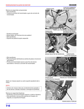 REMOÇÃO/INSTALAÇÃO DO MOTOR                                                                      CB300R
                                                                                          GUIA DA CORRENTE
                                                                 PARAFUSOS                DE TRANSMISSÃO
Remova os seguintes componentes:
– Dois parafusos
– Tampa do pinhão de transmissão e guia da corrente de
  transmissão




                                                                             TAMPA DO PINHÃO DE TRANSMISSÃO
                                                                PARAFUSO                  SUPORTE DO PEDAL
                                                                DE FIXAÇÃO                DE APOIO ESQUERDO
– Parafuso de fixação
– Braço seletor de marchas (do eixo seletor)
– Dois parafusos
– Suporte do pedal de apoio esquerdo




                                                                BRAÇO SELETOR DE MARCHAS      PARAFUSOS
                                                                                           PLACA DE FIXAÇÃO
– Dois parafusos
– Placa de fixação (alinhando as estrias da placa e da árvore
  secundária)
– Pinhão de transmissão (puxe-o para fora da árvore
  secundária e remova a corrente de transmissão)




                                                                PARAFUSOS           PINHÃO DE TRANSMISSÃO
                                                                SUPORTES DE FIXAÇÃO
Apóie um macaco jacaré ou outro suporte ajustável sob o
motor.

NOTA
 A altura do macaco deve ser constantemente ajustada a
 fim de aliviar a tensão e facilitar a remoção do parafuso.

Remova os seguintes fixadores:
– Parafusos e porcas de fixação superior e inferior dianteira
– Dois parafusos e porcas dos suportes de fixação; em
  seguida, os suportes de fixação

                                                                                        PARAFUSOS E PORCAS


7-6
 