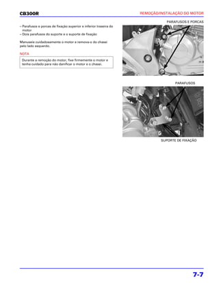 CB300R                                                            REMOÇÃO/INSTALAÇÃO DO MOTOR

                                                                             PARAFUSOS E PORCAS
– Parafusos e porcas de fixação superior e inferior traseira do
  motor
– Dois parafusos do suporte e o suporte de fixação

Manuseie cuidadosamente o motor e remova-o do chassi
pelo lado esquerdo.

NOTA
 Durante a remoção do motor, fixe firmemente o motor e
 tenha cuidado para não danificar o motor e o chassi.




                                                                                 PARAFUSOS




                                                                          SUPORTE DE FIXAÇÃO




                                                                                          7-7
 