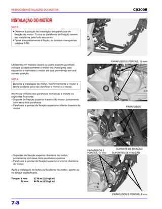 REMOÇÃO/INSTALAÇÃO DO MOTOR                                                                      CB300R


INSTALAÇÃO DO MOTOR
NOTA
 • Observe a posição de instalação dos parafusos de
   fixação do motor. Todos os parafusos de fixação devem
   ser instalados pelo lado esquerdo.
 • Passe adequadamente a fiação, os cabos e mangueiras
   (página 1-18).




                                                                                  PARAFUSOS E PORCAS, 10 mm
Utilizando um macaco jacaré ou outro suporte ajustável,
coloque cuidadosamente o motor no chassi pelo lado
esquerdo e manuseie o motor até que permaneça em sua
correta posição.

NOTA
 Durante a instalação do motor, fixe firmemente o motor e
 tenha cuidado para não danificar o motor e o chassi.

Alinhe os orifícios dos parafusos de fixação e instale os
seguintes fixadores:
– Suporte de fixação superior traseira do motor, juntamente
  com seus dois parafusos
– Parafusos e porcas de fixação superior e inferior traseira do
                                                                                            PARAFUSOS
  motor




                                                                                     SUPORTE DE FIXAÇÃO
                                                                  PARAFUSOS E
                                                                  PORCAS, 10 mm   SUPORTES DE FIXAÇÃO
– Suportes de fixação superior dianteira do motor,
  juntamente com seus dois parafusos e porcas
– Parafusos e porcas de fixação superior e inferior dianteira
  do motor

Após a instalação de todos os fixadores do motor, aperte-os
no torque especificado.

Torque: 8 mm        27 N.m (2,8 kgf.m)
        10 mm       44 N.m (4,5 kgf.m)




                                                                                  PARAFUSOS E PORCAS, 8 mm


7-8
 