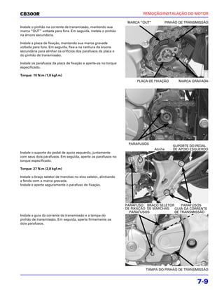 CB300R                                                                   REMOÇÃO/INSTALAÇÃO DO MOTOR

                                                                  MARCA “OUT”        PINHÃO DE TRANSMISSÃO
Instale o pinhão na corrente de transmissão, mantendo sua
marca “OUT” voltada para fora. Em seguida, instale o pinhão
na árvore secundária.

Instale a placa de fixação, mantendo sua marca gravada
voltada para fora. Em seguida, fixe-a na ranhura da árvore
secundária para alinhar os orifícios dos parafusos da placa e
do pinhão de transmissão.

Instale os parafusos da placa de fixação e aperte-os no torque
especificado.

Torque: 10 N.m (1,0 kgf.m)
                                                                      PLACA DE FIXAÇÃO     MARCA GRAVADA




                                                                  PARAFUSOS
                                                                                         SUPORTE DO PEDAL
                                                                                Alinhe   DE APOIO ESQUERDO
Instale o suporte do pedal de apoio esquerdo, juntamente
com seus dois parafusos. Em seguida, aperte os parafusos no
torque especificado.

Torque: 27 N.m (2,8 kgf.m)

Instale o braço seletor de marchas no eixo seletor, alinhando
a fenda com a marca gravada.
Instale e aperte seguramente o parafuso de fixação.




                                                                 PARAFUSO BRAÇO SELETOR     PARAFUSOS
                                                                 DE FIXAÇÃO DE MARCHAS  GUIA DA CORRENTE
                                                                   PARAFUSOS            DE TRANSMISSÃO
Instale a guia da corrente de transmissão e a tampa do
pinhão de transmissão. Em seguida, aperte firmemente os
dois parafusos.




                                                                          TAMPA DO PINHÃO DE TRANSMISSÃO


                                                                                                    7-9
 