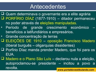  Quem determinava o governante era a elite agrária
 PORFÍRIO DÍAZ (1877-1910) – ditador permaneceu
no poder através de eleições manipuladas.
• Período de grande crescimento econômico –
benefícios a latifundiários e empresários.
• Grande concentração de terras
 ELEIÇÕES DE 1910 – oposição Francisco Madero
(liberal burguês – oligarquias dissidentes)
 Porfírio Díaz manda prender Madero, que foi para os
EUA.
 Madero e o Plano São Luís – declarou nula a eleição,
autoproclamou-se presidente – incitou a povo a
revolta.
Antecedentes
www.portaldovestibulando.com
 