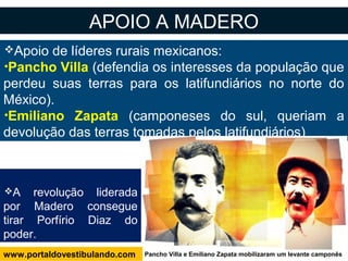 Apoio de líderes rurais mexicanos:
•Pancho Villa (defendia os interesses da população que
perdeu suas terras para os latifundiários no norte do
México).
•Emiliano Zapata (camponeses do sul, queriam a
devolução das terras tomadas pelos latifundiários)
APOIO A MADERO
A revolução liderada
por Madero consegue
tirar Porfírio Diaz do
poder.
Pancho Villa e Emiliano Zapata mobilizaram um levante camponêswww.portaldovestibulando.com
 