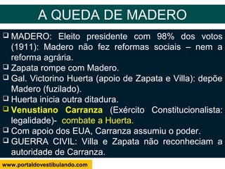  MADERO: Eleito presidente com 98% dos votos
(1911): Madero não fez reformas sociais – nem a
reforma agrária.
 Zapata rompe com Madero.
 Gal. Victorino Huerta (apoio de Zapata e Villa): depõe
Madero (fuzilado).
 Huerta inicia outra ditadura.
 Venustiano Carranza (Exército Constitucionalista:
legalidade)- combate a Huerta.
 Com apoio dos EUA, Carranza assumiu o poder.
 GUERRA CIVIL: Villa e Zapata não reconheciam a
autoridade de Carranza.
A QUEDA DE MADERO
www.portaldovestibulando.com
 