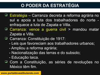  Estratégia – Carranza decreta a reforma agrária no
sul e apoia a luta dos trabalhadores do norte -
enfraquece a luta de Zapata e Villa.
 Carranza: vence a guerra civil > mandou matar
Zapata e Villa.
 Carranza: Constituição de 1917:
- Leis que favoreciam aos trabalhadores urbanos;
- Ampliou a reforma agrária;
- Nacionalização das terras e do subsolo;
- Educação laica.
 Com a Constituição, as séries de revoluções no
México têm fim.
O PODER DA ESTRATÉGIA
www.portaldovestibulando.com
 
