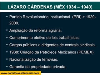 
Partido Revolucionário Institucional (PRI) > 1929-PRI) > 1929-
2000.2000.

Ampliação da reforma agrária.Ampliação da reforma agrária.

Cumprimento efetivo de leis trabalhistas.Cumprimento efetivo de leis trabalhistas.

Cargos públicos a dirigentes de centrais sindicais.Cargos públicos a dirigentes de centrais sindicais.

1938: Criação da1938: Criação da Petróleos Mexicanos (PEMEX)PEMEX)

Nacionalização de ferrovias.Nacionalização de ferrovias.

Garantia da propriedade privada.Garantia da propriedade privada.
LÁZARO CÁRDENAS (MÉX 1934 – 1940)
www.portaldovestibulando.com
 