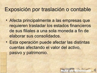 Exposición por traslación o contable   Afecta principalmente a las empresas que requieren trasladar los estados financieros de sus filiales a una sola moneda a fin de elaborar sus consolidados. Esta operación puede afectar las distintas cuentas afectando el valor del activo, pasivo y patrimonio.   