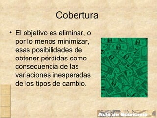 Cobertura   El objetivo es eliminar, o por lo menos minimizar, esas posibilidades de obtener pérdidas como consecuencia de las variaciones inesperadas de los tipos de cambio . 