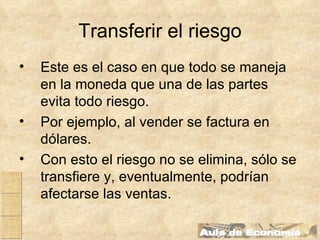 Transferir el riesgo Este es el caso en que todo se maneja en la moneda que una de las partes evita todo riesgo. Por ejemplo, al vender se factura en dólares. Con esto el riesgo no se elimina, sólo se transfiere y, eventualmente, podrían afectarse las ventas. 