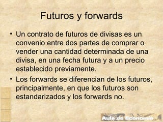 Futuros y forwards Un contrato de futuros de divisas es un convenio entre dos partes de comprar o vender una cantidad determinada de una divisa, en una fecha futura y a un precio establecido previamente. Los forwards se diferencian de los futuros, principalmente, en que los futuros son estandarizados y los forwards no. 