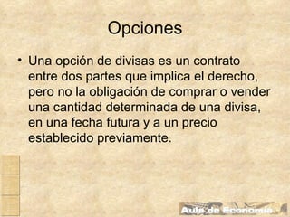 Opciones Una opción de divisas es un contrato entre dos partes que implica el derecho, pero no la obligación de comprar o vender una cantidad determinada de una divisa, en una fecha futura y a un precio establecido previamente. 