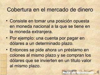 Cobertura en el mercado de dinero Consiste en tomar una posición opuesta en moneda nacional a la que se tiene en la moneda extranjera. Por ejemplo: una cuenta por pagar en dólares a un determinado plazo. Entonces se pide ahora un préstamo en colones al mismo plazo y se compran los dólares que se invierten en un título valor al mismo plazo. 