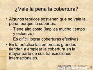 ¿Vale la pena la cobertura? Algunos teóricos sostienen que no vale la pena, porque la cobertura: Tiene alto costo (implica mucho tiempo y esfuerzo) Es difícil lograr coberturas efectivas. En la práctica las empresas grandes tienden a emplear la cobertura en la mayor parte de sus transacciones internacionales. 