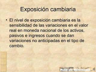 Exposición cambiaria El nivel de exposición cambiaria es la sensibilidad de las variaciones en el valor real en moneda nacional de los activos, pasivos e ingresos cuando se dan variaciones no anticipadas en el tipo de cambio. 