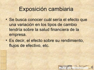 Exposición cambiaria   Se busca conocer cuál sería el efecto que una variación en los tipos de cambio tendría sobre la salud financiera de la empresa. Es decir, el efecto sobre su rendimiento, flujos de efectivo, etc. 