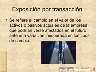 Exposición por transacción   Se refiere al cambio en el valor de los activos o pasivos actuales de la empresa que podrían verse afectados en el futuro ante una variación inesperada en los tipos de cambio.   