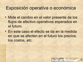 Exposición operativa o económica   Mide el cambio en el valor presente de los flujos de efectivo operativos esperados en el futuro. En este caso el efecto se da en la medida en que se afecten en el futuro los precios, los costos, etc.   
