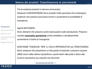 13/75
Ed. 14.01
Tra le sostanze presenti si devono annoverare:
Sostanze CANCEROGENE Sono prodotti molto pericolosi che contengono
sostanze che possono provocare tumori o aumentarne la probabilità di
insorgenza.
Agenti MUTAGENI
Sono elementi che possono avere ripercussioni sulla riproduzione. Possono
causare anomalie genetiche anche ereditarie o semplicemente
aumentarne il rischio di insorgenza
SOSTANZE TOSSICHE PER IL CICLO RIPRODUTIVO (ex TERATOGENI)
Sono sostanze che presentano un alto grado di tossicità e possono causare
effetti nocivi nella catena riproduttiva e quindi danni alla prole o danni alle
funzioni riproduttive sia maschili che femminili
Misure preventive
Introduzione
Comunicazione del
pericolo
Reach & CLP
Regolamento UE
Natura dei prodotti: Classificazione di pericolosità
 