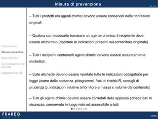 16/75
Ed. 14.01
‒ Tutti i prodotti e/o agenti chimici devono essere conservati nelle confezioni
originali
‒ Qualora sia necessario travasare un agente chimico, il recipiente deve
essere etichettato (riportare le indicazioni presenti sul contenitore originale)
‒ Tutti i recipienti contenenti agenti chimici devono essere accuratamente
etichettati,
‒ Sulle etichette devono essere riportate tutte le indicazioni obbligatorie per
legge (nome della sostanza, pittogrammi, frasi di rischio R, consigli di
prudenza S, indicazioni relative al fornitore e massa o volume del contenuto)
‒ Tutti gli agenti chimici devono essere corredati della apposita scheda dati di
sicurezza, conservata in luogo noto ed accessibile a tutti
Misure di prevenzione
Misure preventive
Introduzione
Comunicazione del
pericolo
Reach & CLP
Regolamento UE
 